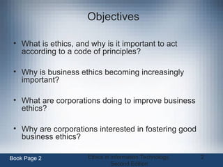 Ethics in Information Technology,
Second Edition
2
Objectives
• What is ethics, and why is it important to act
according to a code of principles?
• Why is business ethics becoming increasingly
important?
• What are corporations doing to improve business
ethics?
• Why are corporations interested in fostering good
business ethics?
Book Page 2
 