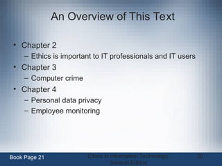 Ethics in Information Technology,
Second Edition
20
An Overview of This Text
• Chapter 2
– Ethics is important to IT professionals and IT users
• Chapter 3
– Computer crime
• Chapter 4
– Personal data privacy
– Employee monitoring
Book Page 21
 