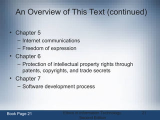 Ethics in Information Technology,
Second Edition
21
An Overview of This Text (continued)
• Chapter 5
– Internet communications
– Freedom of expression
• Chapter 6
– Protection of intellectual property rights through
patents, copyrights, and trade secrets
• Chapter 7
– Software development process
Book Page 21
 