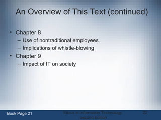 Ethics in Information Technology,
Second Edition
22
An Overview of This Text (continued)
• Chapter 8
– Use of nontraditional employees
– Implications of whistle-blowing
• Chapter 9
– Impact of IT on society
Book Page 21
 