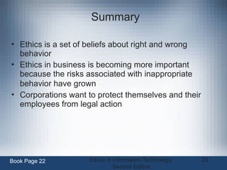 Ethics in Information Technology,
Second Edition
23
Summary
• Ethics is a set of beliefs about right and wrong
behavior
• Ethics in business is becoming more important
because the risks associated with inappropriate
behavior have grown
• Corporations want to protect themselves and their
employees from legal action
Book Page 22
 