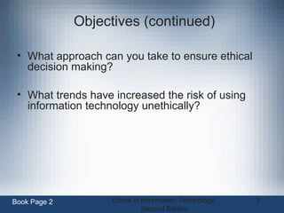 Ethics in Information Technology,
Second Edition
3
Objectives (continued)
• What approach can you take to ensure ethical
decision making?
• What trends have increased the risk of using
information technology unethically?
Book Page 2
 