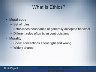 Ethics in Information Technology,
Second Edition
4
What is Ethics?
• Moral code
– Set of rules
– Establishes boundaries of generally accepted behavior
– Different rules often have contradictions
• Morality
– Social conventions about right and wrong
– Widely shared
Book Page 3
 