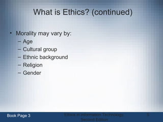 Ethics in Information Technology,
Second Edition
5
What is Ethics? (continued)
• Morality may vary by:
– Age
– Cultural group
– Ethnic background
– Religion
– Gender
Book Page 3
 