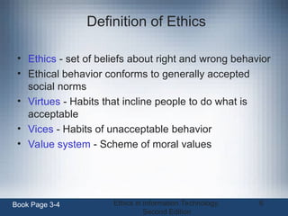 Ethics in Information Technology,
Second Edition
6
Definition of Ethics
• Ethics - set of beliefs about right and wrong behavior
• Ethical behavior conforms to generally accepted
social norms
• Virtues - Habits that incline people to do what is
acceptable
• Vices - Habits of unacceptable behavior
• Value system - Scheme of moral values
Book Page 3-4
 