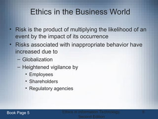 Ethics in Information Technology,
Second Edition
8
Ethics in the Business World
• Risk is the product of multiplying the likelihood of an
event by the impact of its occurrence
• Risks associated with inappropriate behavior have
increased due to
– Globalization
– Heightened vigilance by
• Employees
• Shareholders
• Regulatory agencies
Book Page 5
 