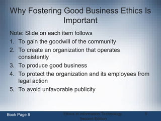 Ethics in Information Technology,
Second Edition
9
Why Fostering Good Business Ethics Is
Important
Note: Slide on each item follows
1. To gain the goodwill of the community
2. To create an organization that operates
consistently
3. To produce good business
4. To protect the organization and its employees from
legal action
5. To avoid unfavorable publicity
Book Page 8
 