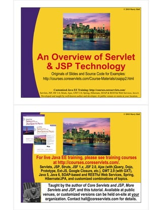 © 2010 Marty Hall
An Overview of ServletAn Overview of Servlet
& JSP Technology
Originals of Slides and Source Code for Examples:
http://courses.coreservlets.com/Course-Materials/csajsp2.html
Customized Java EE Training: http://courses.coreservlets.com/
Servlets, JSP, JSF 2.0, Struts, Ajax, GWT 2.0, Spring, Hibernate, SOAP & RESTful Web Services, Java 6.
Developed and taught by well-known author and developer. At public venues or onsite at your location.3
© 2010 Marty Hall
For live Java EE training, please see training courses
at http://courses.coreservlets.com/.at http://courses.coreservlets.com/.
Servlets, JSP, Struts, JSF 1.x, JSF 2.0, Ajax (with jQuery, Dojo,
Prototype, Ext-JS, Google Closure, etc.), GWT 2.0 (with GXT),
Java 5, Java 6, SOAP-based and RESTful Web Services, Spring,g
Hibernate/JPA, and customized combinations of topics.
Taught by the author of Core Servlets and JSP, More
Servlets and JSP and this tutorial Available at public
Customized Java EE Training: http://courses.coreservlets.com/
Servlets, JSP, JSF 2.0, Struts, Ajax, GWT 2.0, Spring, Hibernate, SOAP & RESTful Web Services, Java 6.
Developed and taught by well-known author and developer. At public venues or onsite at your location.
Servlets and JSP, and this tutorial. Available at public
venues, or customized versions can be held on-site at your
organization. Contact hall@coreservlets.com for details.
 