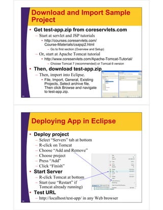 Download and Import Sample
ProjectProject
• Get test-app.zip from coreservlets.com
– Start at servlet and JSP tutorials
• http://courses.coreservlets.com/
Course-Materials/csajsp2.htmlj p
– Go to first section (Overview and Setup)
– Or, start at Apache Tomcat tutorial
• http://www coreservlets com/Apache Tomcat Tutorial/• http://www.coreservlets.com/Apache-Tomcat-Tutorial/
– Choose Tomcat 7 (recommended) or Tomcat 6 version
• Then, download test-app.zip
– Then, import into Eclipse.
• File, Import, General, Existing
Projects, Select archive file.Projects, Select archive file.
Then click Browse and navigate
to test-app.zip.
23
Deploying App in Eclipse
• Deploy project
– Select “Servers” tab at bottom
– R-click on Tomcat
– Choose “Add and Remove”Choose Add and Remove
– Choose project
– Press “Add”
– Click “Finish”
• Start Server
R click Tomcat at bottom– R-click Tomcat at bottom
– Start (use “Restart” if
Tomcat already running)
• Test URL
– http://localhost/test-app/ in any Web browser
24
 