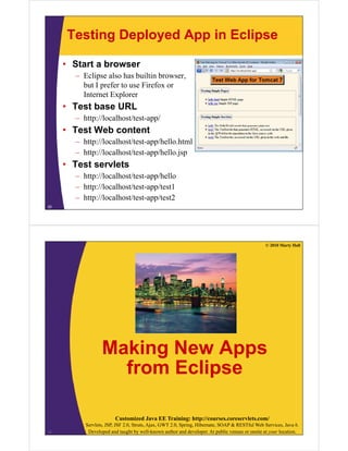Testing Deployed App in Eclipse
• Start a browser
– Eclipse also has builtin browser,
but I prefer to use Firefox or
Internet Explorer
• Test base URL
– http://localhost/test-app/
T t W b t t• Test Web content
– http://localhost/test-app/hello.html
– http://localhost/test-app/hello.jsphttp://localhost/test app/hello.jsp
• Test servlets
– http://localhost/test-app/hello
– http://localhost/test-app/test1
– http://localhost/test-app/test2
25
© 2010 Marty Hall
Making New AppsMaking New Apps
from Eclipse
Customized Java EE Training: http://courses.coreservlets.com/
Servlets, JSP, JSF 2.0, Struts, Ajax, GWT 2.0, Spring, Hibernate, SOAP & RESTful Web Services, Java 6.
Developed and taught by well-known author and developer. At public venues or onsite at your location.26
 