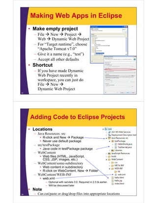 Making Web Apps in Eclipse
• Make empty project
– File  New  Project 
Web  Dynamic Web Project
– For “Target runtime” choose– For Target runtime , choose
“Apache Tomcat v7.0”
– Give it a name (e.g., “test”)
– Accept all other defaults
• Shortcut
If h d D i– If you have made Dynamic
Web Project recently in
workspace, you can just dop y j
File  New 
Dynamic Web Project
27
Adding Code to Eclipse Projects
• Locations
Java Resources: src– Java Resources: src
• R-click and New  Package
• Never use default package
– src/testPackagesrc/testPackage
• Java code in testPackage package
– WebContent
• Web files (HTML, JavaScript,
CSS JSP i t )CSS, JSP, images, etc.)
– WebContent/some-subdirectory
• Web content in subdirectory
• R-click on WebContent New  Folder• R-click on WebContent, New  Folder
– WebContent/WEB-INF
• web.xml
– Optional with servlets 3.0. Required in 2.5 & earlier.p q
– Will be discussed later
• Note
– Can cut/paste or drag/drop files into appropriate locations28
 