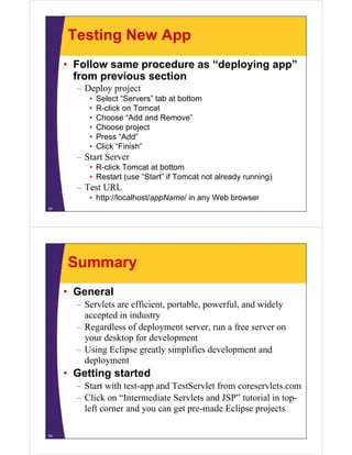 Testing New App
• Follow same procedure as “deploying app”
f i ifrom previous section
– Deploy project
• Select “Servers” tab at bottomSelect Servers tab at bottom
• R-click on Tomcat
• Choose “Add and Remove”
• Choose project• Choose project
• Press “Add”
• Click “Finish”
Start Server– Start Server
• R-click Tomcat at bottom
• Restart (use “Start” if Tomcat not already running)
– Test URL
• http://localhost/appName/ in any Web browser
29
Summary
• General
– Servlets are efficient, portable, powerful, and widely
accepted in industry
Regardless of deployment server run a free server on– Regardless of deployment server, run a free server on
your desktop for development
– Using Eclipse greatly simplifies development and
deployment
• Getting started
S i h d T S l f l– Start with test-app and TestServlet from coreservlets.com
– Click on “Intermediate Servlets and JSP” tutorial in top-
left corner and you can get pre-made Eclipse projectsleft corner and you can get pre made Eclipse projects
34
 