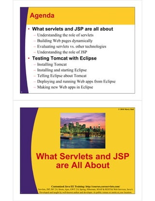 Agenda
• What servlets and JSP are all about
– Understanding the role of servlets
– Building Web pages dynamically
– Evaluating servlets vs. other technologies
– Understanding the role of JSP
T i T i h E li• Testing Tomcat with Eclipse
– Installing Tomcat
I lli d i E li– Installing and starting Eclipse
– Telling Eclipse about Tomcat
Deploying and running Web apps from Eclipse– Deploying and running Web apps from Eclipse
– Making new Web apps in Eclipse
5
© 2010 Marty Hall
What Servlets and JSPWhat Servlets and JSP
are All About
Customized Java EE Training: http://courses.coreservlets.com/
Servlets, JSP, JSF 2.0, Struts, Ajax, GWT 2.0, Spring, Hibernate, SOAP & RESTful Web Services, Java 6.
Developed and taught by well-known author and developer. At public venues or onsite at your location.6
 