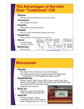The Advantages of Servlets
Over “Traditional” CGIOver Traditional CGI
• Efficient
Th d i t d f OS l t– Threads instead of OS processes, one servlet copy
• Convenient
– Lots of high-level utilities
• Powerful
– Sharing data, pooling, persistence
• PortablePortable
– Run on virtually all operating systems and servers
• Inexpensive
There are plenty of free and low cost servers– There are plenty of free and low-cost servers
• Secure
– No shell escapes,
b ff flno buffer overflows
• Mainstream
– See next page9 From Randall Munroe and xkcd.com
Mainstream
• Popular:
The single most common use of Java technology– The single most common use of Java technology
– The leading technology for medium/large Web applications
• Google reports over 650 million Web pages using JSP
• Supported by:Supported by:
– Apache, Oracle, IBM, Sybase, BEA, Jetty, Caucho, Sun, New
Atlanta, ATG, Fujitsu, Lutris, Silverstream, the World Wide Web
Consortium (W3C), and many others( ), y
– Plugins for IIS and Zeus
• Runs on:
– Windows, Unix/Linux, MacOS,, , ,
VMS, and IBM mainframe OSs
• Used for:
– Airline companies, hotels,p , ,
e-commerce sites, search engines,
banks, financial sites, etc., etc., etc.
10
Server-side Java is driving the Web
 