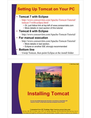 Setting Up Tomcat on Your PC
• Tomcat 7 with Eclipse
– http://www.coreservlets.com/Apache-Tomcat-Tutorial/
tomcat-7-with-eclipse.html
• Or just follow link at top left of www coreservlets comOr, just follow link at top left of www.coreservlets.com
• More details in next section of this tutorial
• Tomcat 6 with Eclipse
– http://www.coreservlets.com/Apache-Tomcat-Tutorial/
• For manual execution
h // l /A h T T i l/– http://www.coreservlets.com/Apache-Tomcat-Tutorial/
• More details in last section.
• Eclipse or another IDE strongly recommended
• Bottom line
– Unzip Tomcat, then point Eclipse at the install folder15
© 2010 Marty Hall
I t lli T tInstalling Tomcat
For even more detailed step-by-step instructions, see tutorials on using Eclipse with
Tomcat 6 or Tomcat 7 at http://www.coreservlets.com/Apache-Tomcat-Tutorial/
Customized Java EE Training: http://courses.coreservlets.com/
Servlets, JSP, JSF 2.0, Struts, Ajax, GWT 2.0, Spring, Hibernate, SOAP & RESTful Web Services, Java 6.
Developed and taught by well-known author and developer. At public venues or onsite at your location.16
 