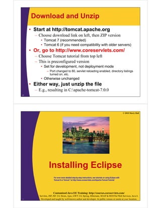 Download and Unzip
• Start at http://tomcat.apache.org
– Choose download link on left, then ZIP version
• Tomcat 7 (recommended)
• Tomcat 6 (if you need compatibility with older servers)Tomcat 6 (if you need compatibility with older servers)
• Or, go to http://www.coreservlets.com/
– Choose Tomcat tutorial from top left
– This is preconfigured version
• Set for development, not deployment mode
Port changed to 80 servlet reloading enabled directory listings– Port changed to 80, servlet reloading enabled, directory listings
turned on, etc.
• Otherwise unchanged
• Either way just unzip the file• Either way, just unzip the file
– E.g., resulting in C:apache-tomcat-7.0.0
17
© 2010 Marty Hall
I t lli E liInstalling Eclipse
For even more detailed step-by-step instructions, see tutorials on using Eclipse with
Tomcat 6 or Tomcat 7 at http://www.coreservlets.com/Apache-Tomcat-Tutorial/
Customized Java EE Training: http://courses.coreservlets.com/
Servlets, JSP, JSF 2.0, Struts, Ajax, GWT 2.0, Spring, Hibernate, SOAP & RESTful Web Services, Java 6.
Developed and taught by well-known author and developer. At public venues or onsite at your location.18
 