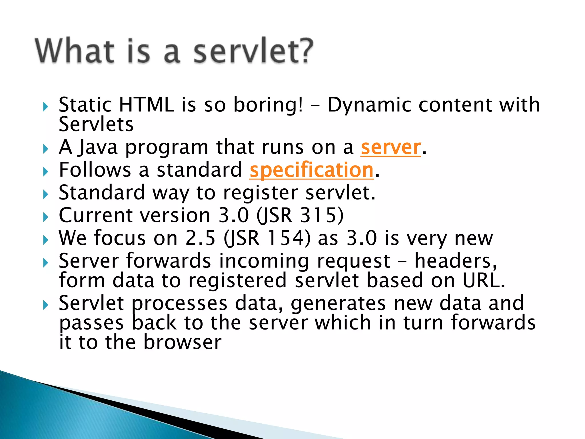 Static HTML is so boring! – Dynamic content with ServletsA Java program that runs on a server. Follows a standard specification.Standard way to register servlet.Current version 3.0 (JSR 315)We focus on 2.5 (JSR 154) as 3.0 is very newServer forwards incoming request – headers, form data to registered servlet based on URL.Servlet processes data, generates new data and passes back to the server which in turn forwards it to the browserWhat is a servlet?