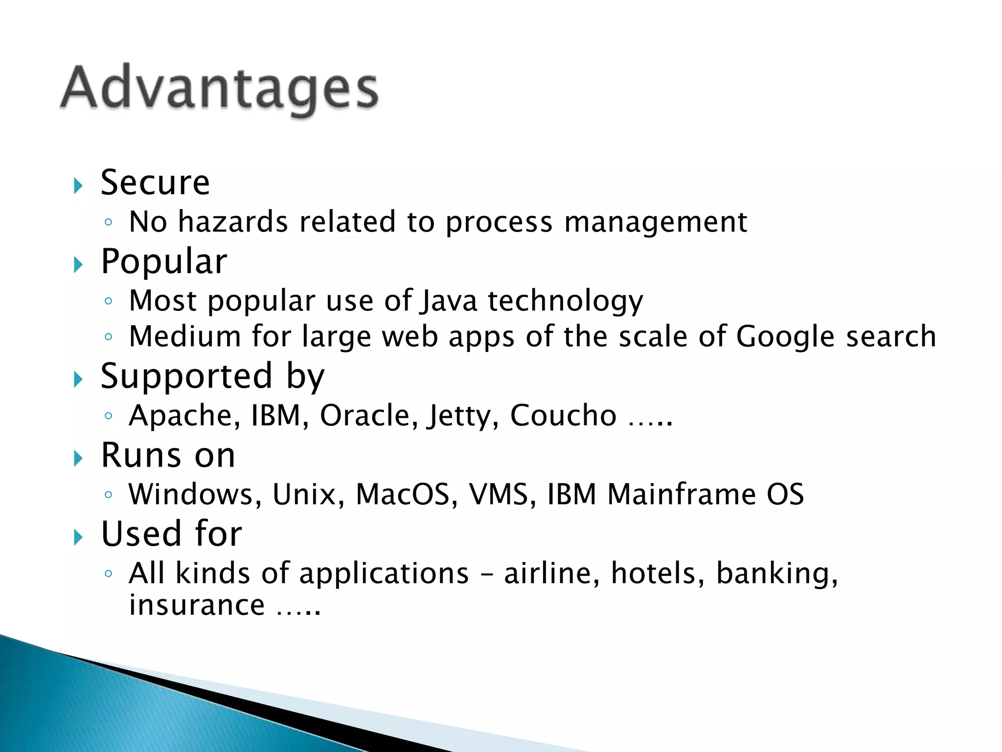 SecureNo hazards related to process managementPopularMost popular use of Java technologyMedium for large web apps of the scale of Google search Supported byApache, IBM, Oracle, Jetty, Coucho …..Runs onWindows, Unix, MacOS, VMS, IBM Mainframe OSUsed forAll kinds of applications – airline, hotels, banking, insurance …..Advantages 