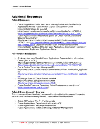 Lesson 1: Course Overview
6 Copyright © 2013, Oracle and/or its affiliates. All rights reserved.
Additional Resources
Related Resources:
 Oracle Support Document 1471160.1 (Getting Started with Oracle Fusion
Applications: Oracle Fusion Human Capital Management Cloud
Implementations) can be found at:
https://support.oracle.com/epmos/faces/DocumentDisplay?id=1471160.1
(https://support.oracle.com/epmos/faces/DocumentDisplay?id=1471160.1)
 Fusion Application and Middleware guides on Oracle Fusion Applications
Documentation Library
(http://www.oracle.com/technetwork/documentation/fusion-apps-doc-
1508435.html (http://www.oracle.com/technetwork/documentation/fusion-apps-
doc-1508435.html)). Especially Oracle Fusion Workforce Deployment
Implementation Guide and Oracle Fusion Applications Information Technology
Management, Implement Applications Guide.
Recommended Resources:
 Bookmark this page! Oracle Fusion Applications Documentation Information
Center [ID 1382875.2]
https://support.oracle.com/epmos/faces/DocumentDisplay?id=1382875.2
(https://support.oracle.com/epmos/faces/DocumentDisplay?id=1382875.2)
 Oracle Fusion Technology Library on OTN
(http://www.oracle.com/technetwork/documentation/index.html#fusion_applicatio
ns
(http://www.oracle.com/technetwork/documentation/index.html#fusion_applicatio
ns))
 Knowledge Zone on Oracle Partner Network
(http://www.oracle.com/partners/index.html
(http://www.oracle.com/partners/index.html))
 Fusion Oracle Enterprise Repository (https://fusionappsoer.oracle.com/
(https://fusionappsoer.oracle.com/))
Related Oracle University Courses:
This course provides a high-level overview of functionality that is reviewed in greater
detail in other Oracle University courses. Search education.oracle.com
 Oracle BI Publisher 11g R1: Fundamentals
 Fusion Applications: Extend Applications with ADF
 Fusion Applications: Security Fundamentals
 Fusion Applications: Install and Configure Identity Management
 