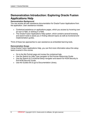 Lesson 1: Course Overview
8 Copyright © 2013, Oracle and/or its affiliates. All rights reserved.
Demonstration Introduction: Exploring Oracle Fusion
Applications Help
Demonstration Background
You can access all user assistance documentation for Oracle Fusion Applications from
the application. User assistance includes:
 Contextual assistance on applications pages, which you access by hovering over
an icon or field, or clicking in a field.
 The Oracle Fusion Applications Help system, which contains several browsing
and search tools to assist you in finding relevant topics as well as functional and
implementation guides.
Think of these two approaches to user assistance as embedded learning tools.
Demonstration Scope
Using Oracle Fusion Applications Help, you can find more information about the setup
tasks covered in this course.
 Go to the My Portrait page and review the contextual help.
 Use the Search by Help Type navigator to find Human Resources Guide.
 Use the Search by Functional Setup navigator and search for HCM Security to
find HCM Security Guide.
 Use the Guides link to go to Documentation Library.
 