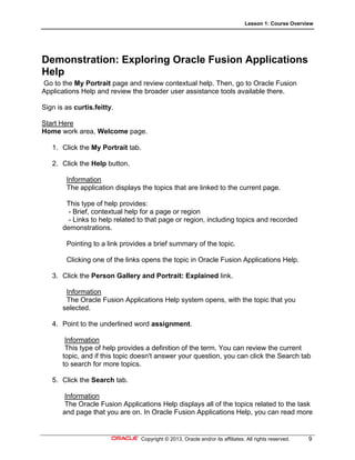 Lesson 1: Course Overview
Copyright © 2013, Oracle and/or its affiliates. All rights reserved. 9
Demonstration: Exploring Oracle Fusion Applications
Help
Go to the My Portrait page and review contextual help. Then, go to Oracle Fusion
Applications Help and review the broader user assistance tools available there.
Sign is as curtis.feitty.
Start Here
Home work area, Welcome page.
1. Click the My Portrait tab.
2. Click the Help button.
Information
The application displays the topics that are linked to the current page.
This type of help provides:
- Brief, contextual help for a page or region
- Links to help related to that page or region, including topics and recorded
demonstrations.
Pointing to a link provides a brief summary of the topic.
Clicking one of the links opens the topic in Oracle Fusion Applications Help.
3. Click the Person Gallery and Portrait: Explained link.
Information
The Oracle Fusion Applications Help system opens, with the topic that you
selected.
4. Point to the underlined word assignment.
Information
This type of help provides a definition of the term. You can review the current
topic, and if this topic doesn't answer your question, you can click the Search tab
to search for more topics.
5. Click the Search tab.
Information
The Oracle Fusion Applications Help displays all of the topics related to the task
and page that you are on. In Oracle Fusion Applications Help, you can read more
 
