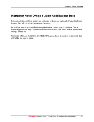 Lesson 1: Course Overview
Copyright © 2013, Oracle and/or its affiliates. All rights reserved. 11
Instructor Note: Oracle Fusion Applications Help
Optional activities within a lesson are indicated by the word (optional). If you skip these
lessons they will not impact subsequent lessons.
An optional lesson is available in the appendix that covers how to configure Oracle
Fusion Applications Help. This lesson covers how to add UPK links, enable and disable
ratings, and so on.
Additional reference material is provided in the appendix as a courtesy to students, but
will not be covered in class.
 