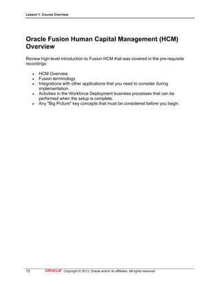 Lesson 1: Course Overview
12 Copyright © 2013, Oracle and/or its affiliates. All rights reserved.
Oracle Fusion Human Capital Management (HCM)
Overview
Review high-level introduction to Fusion HCM that was covered in the pre-requisite
recordings:
 HCM Overview
 Fusion terminology
 Integrations with other applications that you need to consider during
implementation.
 Activities in the Workforce Deployment business processes that can be
performed when the setup is complete.
 Any "Big Picture" key concepts that must be considered before you begin.
 