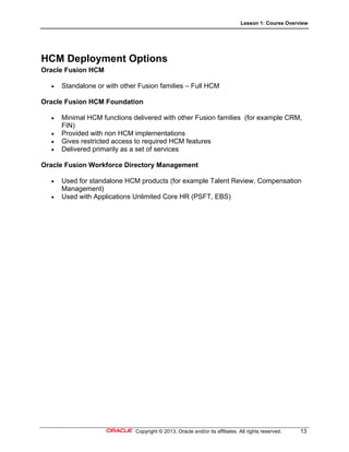 Lesson 1: Course Overview
Copyright © 2013, Oracle and/or its affiliates. All rights reserved. 13
HCM Deployment Options
Oracle Fusion HCM
 Standalone or with other Fusion families – Full HCM
Oracle Fusion HCM Foundation
 Minimal HCM functions delivered with other Fusion families (for example CRM,
FIN)
 Provided with non HCM implementations
 Gives restricted access to required HCM features
 Delivered primarily as a set of services
Oracle Fusion Workforce Directory Management
 Used for standalone HCM products (for example Talent Review, Compensation
Management)
 Used with Applications Unlimited Core HR (PSFT, EBS)
 