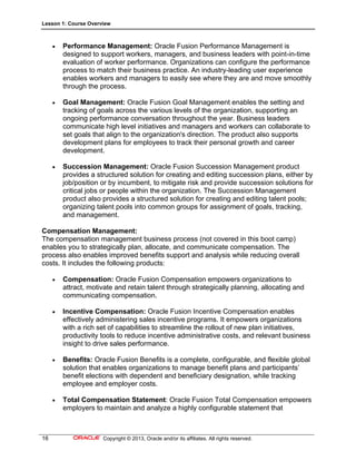Lesson 1: Course Overview
16 Copyright © 2013, Oracle and/or its affiliates. All rights reserved.
 Performance Management: Oracle Fusion Performance Management is
designed to support workers, managers, and business leaders with point-in-time
evaluation of worker performance. Organizations can configure the performance
process to match their business practice. An industry-leading user experience
enables workers and managers to easily see where they are and move smoothly
through the process.
 Goal Management: Oracle Fusion Goal Management enables the setting and
tracking of goals across the various levels of the organization, supporting an
ongoing performance conversation throughout the year. Business leaders
communicate high level initiatives and managers and workers can collaborate to
set goals that align to the organization's direction. The product also supports
development plans for employees to track their personal growth and career
development.
 Succession Management: Oracle Fusion Succession Management product
provides a structured solution for creating and editing succession plans, either by
job/position or by incumbent, to mitigate risk and provide succession solutions for
critical jobs or people within the organization. The Succession Management
product also provides a structured solution for creating and editing talent pools;
organizing talent pools into common groups for assignment of goals, tracking,
and management.
Compensation Management:
The compensation management business process (not covered in this boot camp)
enables you to strategically plan, allocate, and communicate compensation. The
process also enables improved benefits support and analysis while reducing overall
costs. It includes the following products:
 Compensation: Oracle Fusion Compensation empowers organizations to
attract, motivate and retain talent through strategically planning, allocating and
communicating compensation.
 Incentive Compensation: Oracle Fusion Incentive Compensation enables
effectively administering sales incentive programs. It empowers organizations
with a rich set of capabilities to streamline the rollout of new plan initiatives,
productivity tools to reduce incentive administrative costs, and relevant business
insight to drive sales performance.
 Benefits: Oracle Fusion Benefits is a complete, configurable, and flexible global
solution that enables organizations to manage benefit plans and participants’
benefit elections with dependent and beneficiary designation, while tracking
employee and employer costs.
 Total Compensation Statement: Oracle Fusion Total Compensation empowers
employers to maintain and analyze a highly configurable statement that
 