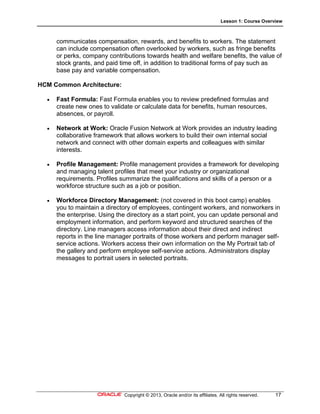 Lesson 1: Course Overview
Copyright © 2013, Oracle and/or its affiliates. All rights reserved. 17
communicates compensation, rewards, and benefits to workers. The statement
can include compensation often overlooked by workers, such as fringe benefits
or perks, company contributions towards health and welfare benefits, the value of
stock grants, and paid time off, in addition to traditional forms of pay such as
base pay and variable compensation.
HCM Common Architecture:
 Fast Formula: Fast Formula enables you to review predefined formulas and
create new ones to validate or calculate data for benefits, human resources,
absences, or payroll.
 Network at Work: Oracle Fusion Network at Work provides an industry leading
collaborative framework that allows workers to build their own internal social
network and connect with other domain experts and colleagues with similar
interests.
 Profile Management: Profile management provides a framework for developing
and managing talent profiles that meet your industry or organizational
requirements. Profiles summarize the qualifications and skills of a person or a
workforce structure such as a job or position.
 Workforce Directory Management: (not covered in this boot camp) enables
you to maintain a directory of employees, contingent workers, and nonworkers in
the enterprise. Using the directory as a start point, you can update personal and
employment information, and perform keyword and structured searches of the
directory. Line managers access information about their direct and indirect
reports in the line manager portraits of those workers and perform manager self-
service actions. Workers access their own information on the My Portrait tab of
the gallery and perform employee self-service actions. Administrators display
messages to portrait users in selected portraits.
 