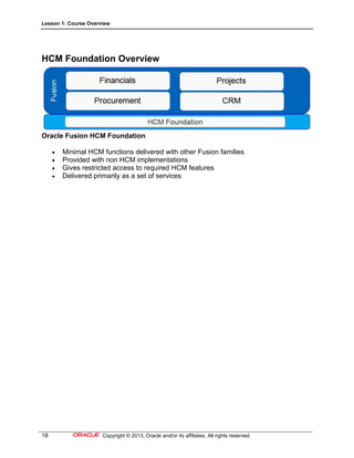 Lesson 1: Course Overview
18 Copyright © 2013, Oracle and/or its affiliates. All rights reserved.
HCM Foundation Overview
Oracle Fusion HCM Foundation
 Minimal HCM functions delivered with other Fusion families
 Provided with non HCM implementations
 Gives restricted access to required HCM features
 Delivered primarily as a set of services
 
