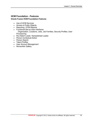 Lesson 1: Course Overview
Copyright © 2013, Oracle and/or its affiliates. All rights reserved. 19
HCM Foundation - Features
Oracle Fusion HCM Foundation Features
 Use of HCM Services
 Access to Public Objects
 Reporting / OTBI Reports
 Functional Set-up User Interfaces
Organization, Locations, Jobs, Job Families, Security Profiles, User
Provisioning
 Run Batch Loads / Spreadsheet Loader
 Person Contextual Action
 Person Search
 Talent Profiles
 User Account Management
 Nonworker Gallery
 