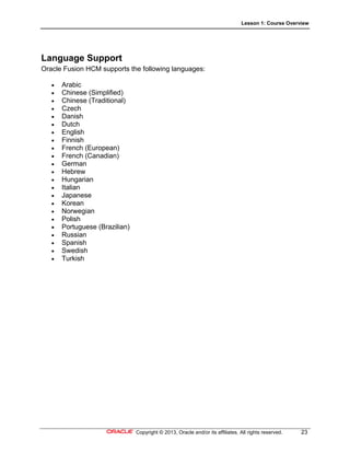 Lesson 1: Course Overview
Copyright © 2013, Oracle and/or its affiliates. All rights reserved. 23
Language Support
Oracle Fusion HCM supports the following languages:
 Arabic
 Chinese (Simplified)
 Chinese (Traditional)
 Czech
 Danish
 Dutch
 English
 Finnish
 French (European)
 French (Canadian)
 German
 Hebrew
 Hungarian
 Italian
 Japanese
 Korean
 Norwegian
 Polish
 Portuguese (Brazilian)
 Russian
 Spanish
 Swedish
 Turkish
 