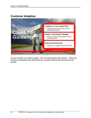 Lesson 1: Course Overview
24 Copyright © 2013, Oracle and/or its affiliates. All rights reserved.
Customer Adoption
As you consider your client’s needs – Do not confuse them with options. If they are
looking to modernize their HCM solutions, Oracle’s HCM Cloud services are the
answer.
 
