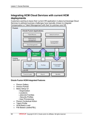 Lesson 1: Course Overview
26 Copyright © 2013, Oracle and/or its affiliates. All rights reserved.
Integrating HCM Cloud Services with current HCM
deployments
Customers wanting to leave their current HR application in place but leverage Cloud
Services to address business challenges have typically chosen to integrate
Compensation or Talent Management with their on premise core HR.
Oracle Fusion HCM Integrated Features
 Person Gallery
 Person Portrait
 Basic Setup UI
- Organization
- Locations
- Jobs/Job Families
- Security Profiles
- User Provisioning
 Person Contextual Action
 Talent Profile
 HCM Batch Load
 File Based Loader(FBL)
 