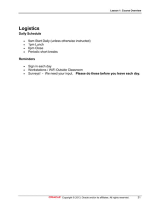 Lesson 1: Course Overview
Copyright © 2013, Oracle and/or its affiliates. All rights reserved. 31
Logistics
Daily Schedule
 9am Start Daily (unless otherwise instructed)
 1pm Lunch
 6pm Close
 Periodic short breaks
Reminders
 Sign in each day
 Workstations / WiFi Outside Classroom
 Surveys! - We need your input. Please do these before you leave each day.
 
