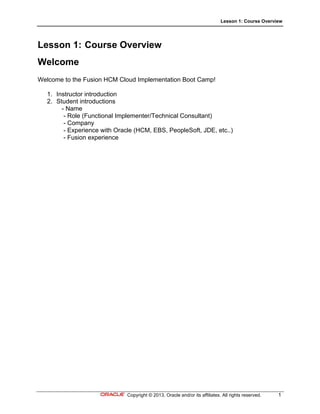 Lesson 1: Course Overview
Copyright © 2013, Oracle and/or its affiliates. All rights reserved. 1
Lesson 1: Course Overview
Welcome
Welcome to the Fusion HCM Cloud Implementation Boot Camp!
1. Instructor introduction
2. Student introductions
- Name
- Role (Functional Implementer/Technical Consultant)
- Company
- Experience with Oracle (HCM, EBS, PeopleSoft, JDE, etc..)
- Fusion experience
 