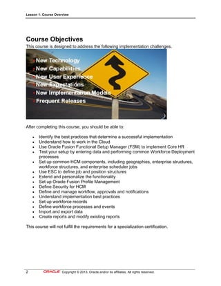 Lesson 1: Course Overview
2 Copyright © 2013, Oracle and/or its affiliates. All rights reserved.
Course Objectives
This course is designed to address the following implementation challenges.
After completing this course, you should be able to:
 Identify the best practices that determine a successful implementation
 Understand how to work in the Cloud
 Use Oracle Fusion Functional Setup Manager (FSM) to implement Core HR
 Test your setup by entering data and performing common Workforce Deployment
processes
 Set up common HCM components, including geographies, enterprise structures,
workforce structures, and enterprise scheduler jobs
 Use ESC to define job and position structures
 Extend and personalize the functionality
 Set up Oracle Fusion Profile Management
 Define Security for HCM
 Define and manage workflow, approvals and notifications
 Understand implementation best practices
 Set up workforce records
 Define workforce processes and events
 Import and export data
 Create reports and modify existing reports
This course will not fulfill the requirements for a specialization certification.
 