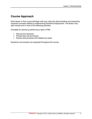 Lesson 1: Course Overview
Copyright © 2013, Oracle and/or its affiliates. All rights reserved. 3
Course Approach
Each lesson in this course will begin with your instructor demonstrating and presenting
important concepts related to implementing Workforce Deployment. The lesson may
also include one or more of the following activities:
Complete an activity by performing a task in FSM
 Discuss key decisions
 Present tips and techniques
 Review best practices and related use cases
Questions and answers are expected throughout the course.
 