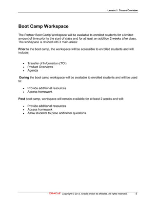 Lesson 1: Course Overview
Copyright © 2013, Oracle and/or its affiliates. All rights reserved. 5
Boot Camp Workspace
The Partner Boot Camp Workspace will be available to enrolled students for a limited
amount of time prior to the start of class and for at least an addition 2 weeks after class.
The workspace is divided into 3 main areas:
Prior to the boot camp, the workspace will be accessible to enrolled students and will
include:
 Transfer of Information (TOI)
 Product Overviews
 Agenda
During the boot camp workspace will be available to enrolled students and will be used
to:
 Provide additional resources
 Access homework
Post boot camp, workspace will remain available for at least 2 weeks and will:
 Provide additional resources
 Access homework
 Allow students to pose additional questions
 