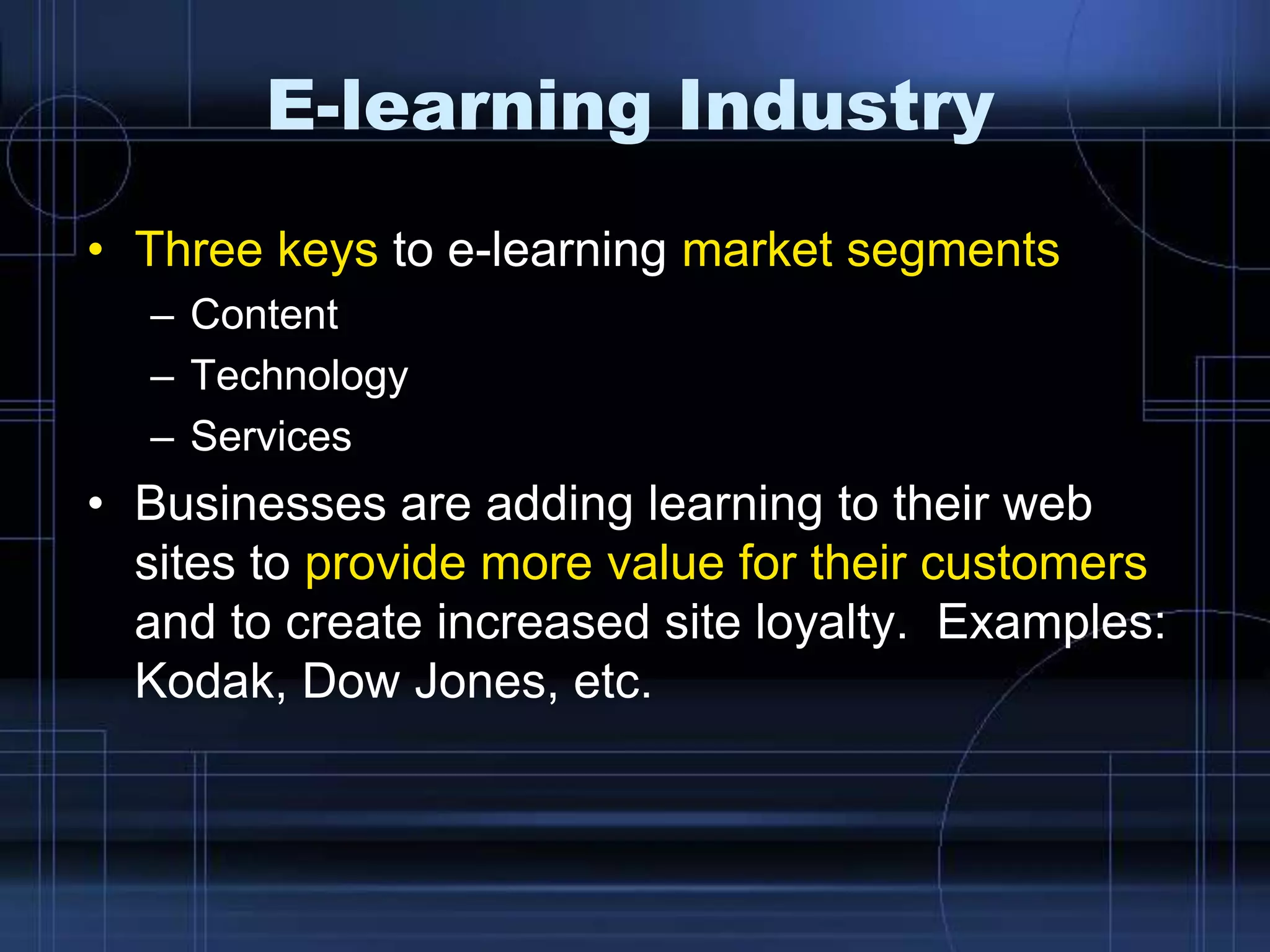 E-learning Industry
• Three keys to e-learning market segments
– Content
– Technology
– Services
• Businesses are adding learning to their web
sites to provide more value for their customers
and to create increased site loyalty. Examples:
Kodak, Dow Jones, etc.
 
