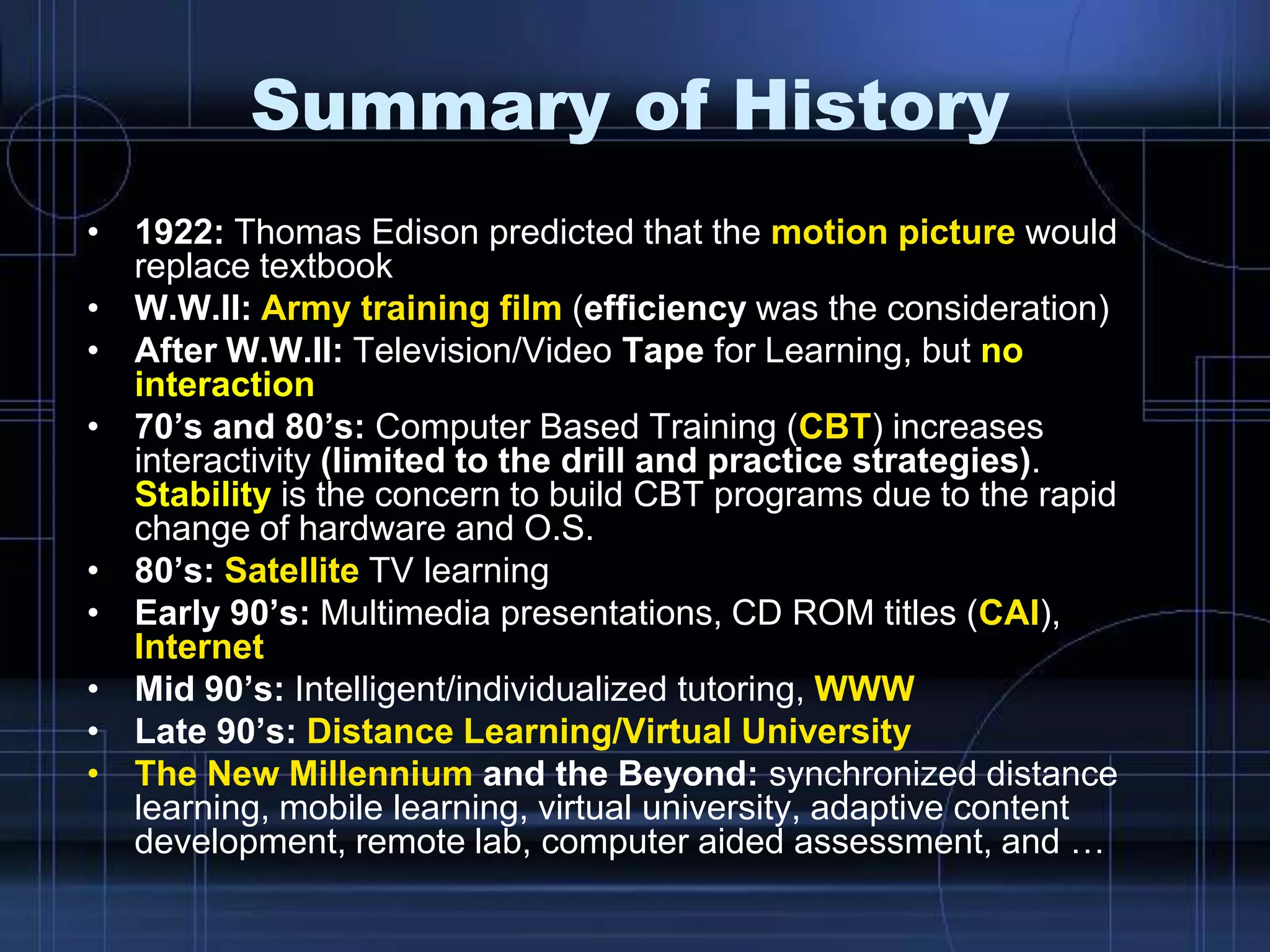 Summary of History
• 1922: Thomas Edison predicted that the motion picture would
replace textbook
• W.W.II: Army training film (efficiency was the consideration)
• After W.W.II: Television/Video Tape for Learning, but no
interaction
• 70’s and 80’s: Computer Based Training (CBT) increases
interactivity (limited to the drill and practice strategies).
Stability is the concern to build CBT programs due to the rapid
change of hardware and O.S.
• 80’s: Satellite TV learning
• Early 90’s: Multimedia presentations, CD ROM titles (CAI),
Internet
• Mid 90’s: Intelligent/individualized tutoring, WWW
• Late 90’s: Distance Learning/Virtual University
• The New Millennium and the Beyond: synchronized distance
learning, mobile learning, virtual university, adaptive content
development, remote lab, computer aided assessment, and …
 