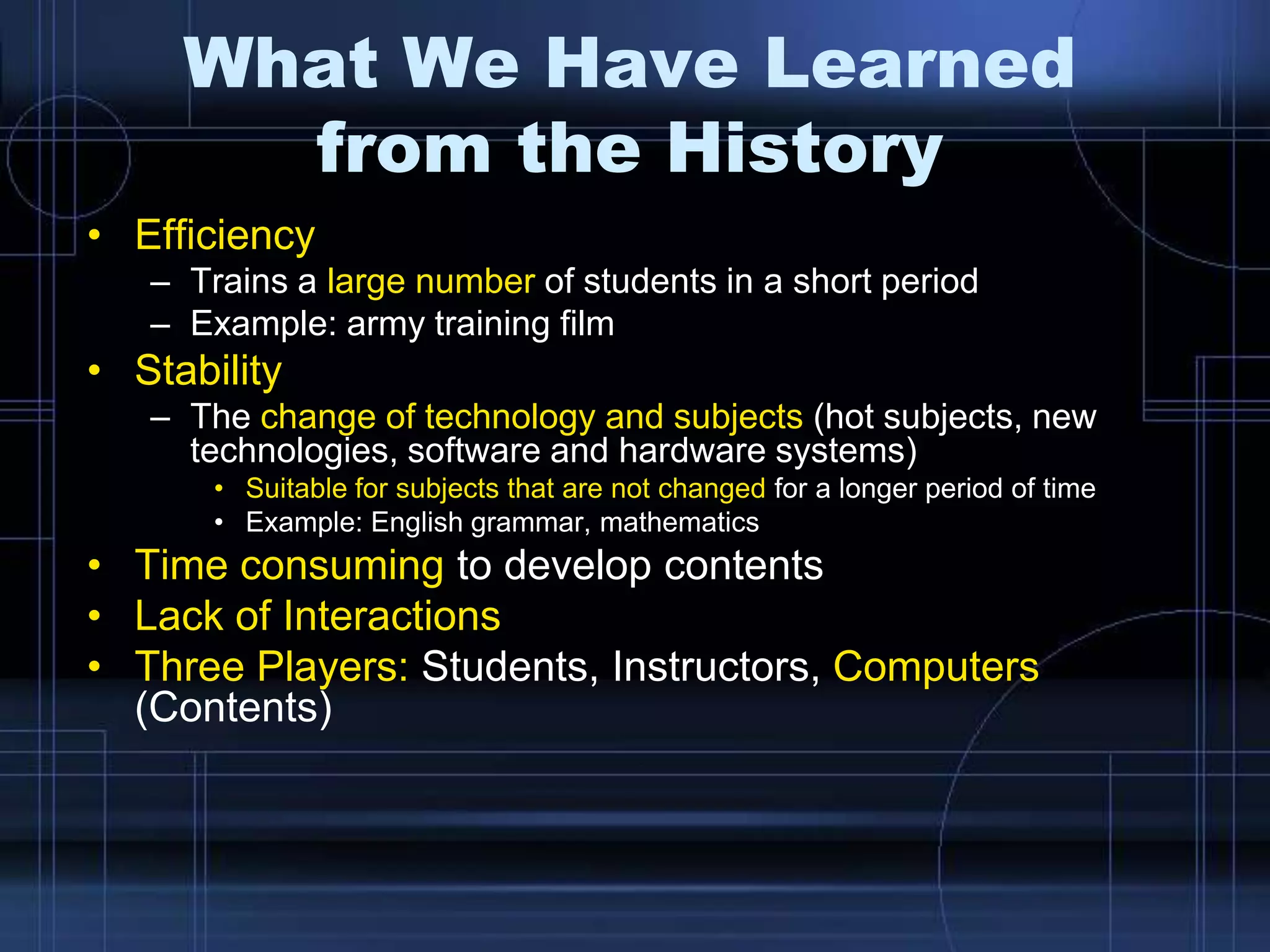 What We Have Learned
from the History
• Efficiency
– Trains a large number of students in a short period
– Example: army training film
• Stability
– The change of technology and subjects (hot subjects, new
technologies, software and hardware systems)
• Suitable for subjects that are not changed for a longer period of time
• Example: English grammar, mathematics
• Time consuming to develop contents
• Lack of Interactions
• Three Players: Students, Instructors, Computers
(Contents)
 