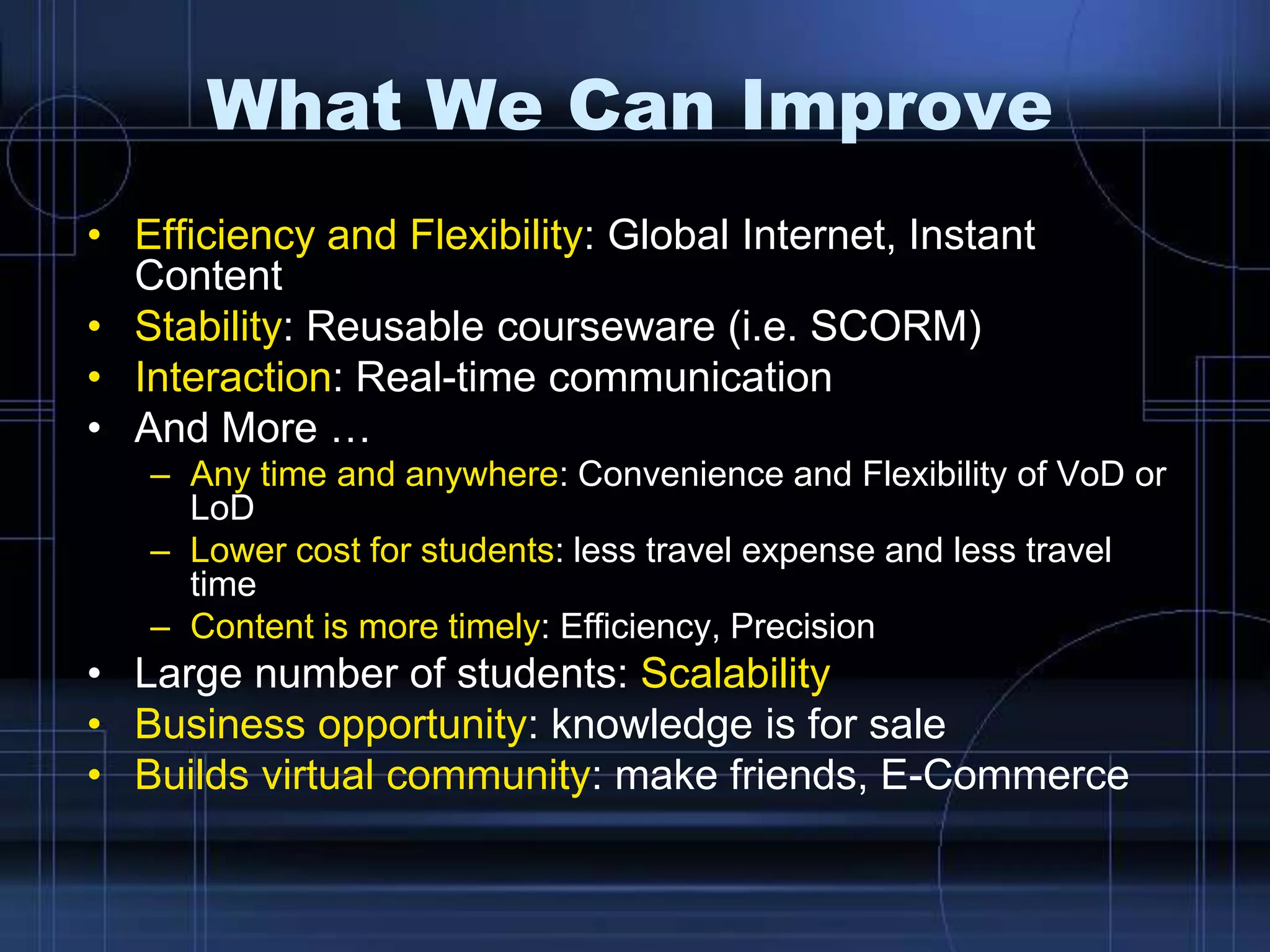 What We Can Improve
• Efficiency and Flexibility: Global Internet, Instant
Content
• Stability: Reusable courseware (i.e. SCORM)
• Interaction: Real-time communication
• And More …
– Any time and anywhere: Convenience and Flexibility of VoD or
LoD
– Lower cost for students: less travel expense and less travel
time
– Content is more timely: Efficiency, Precision
• Large number of students: Scalability
• Business opportunity: knowledge is for sale
• Builds virtual community: make friends, E-Commerce
 