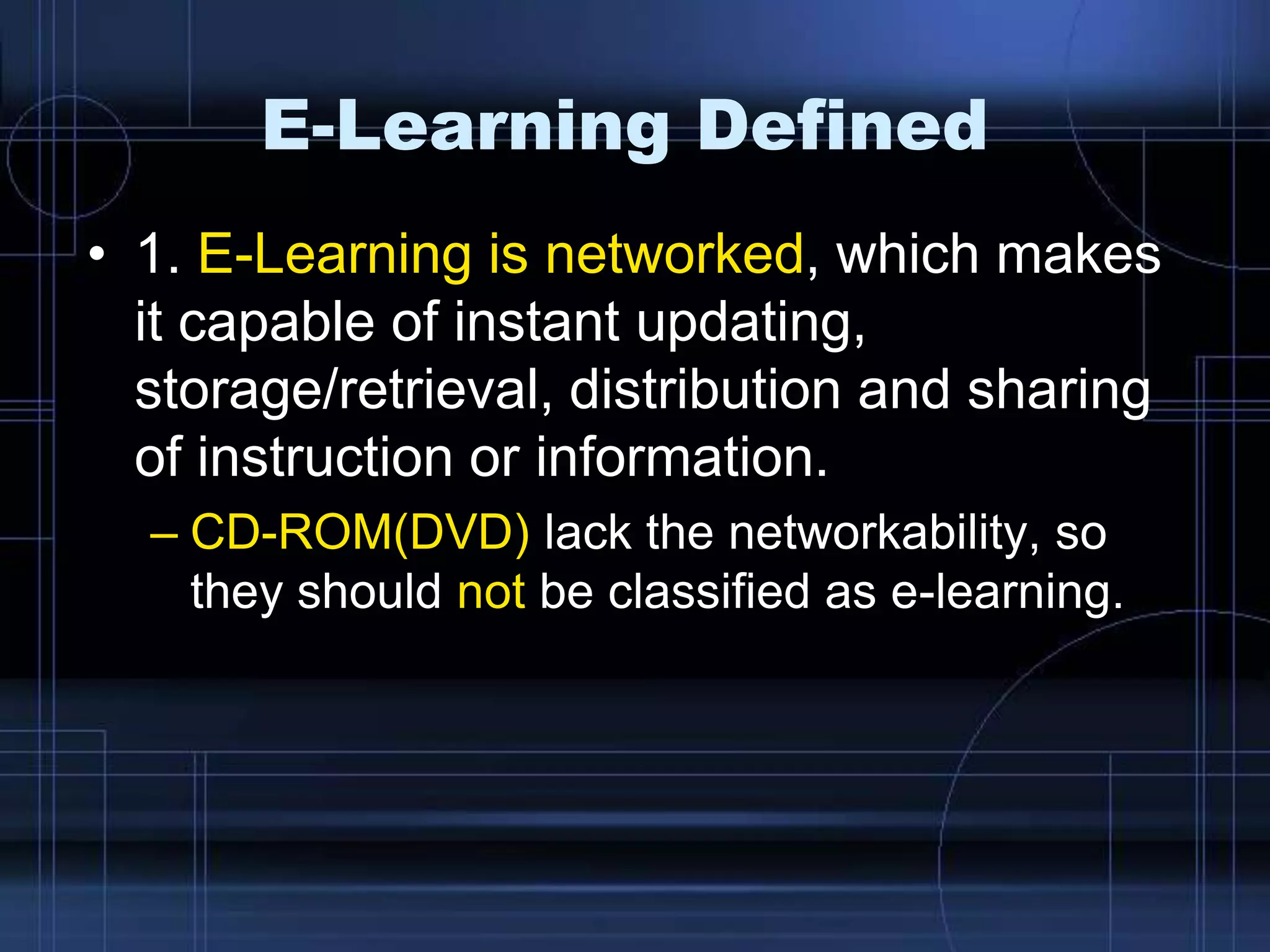 E-Learning Defined
• 1. E-Learning is networked, which makes
it capable of instant updating,
storage/retrieval, distribution and sharing
of instruction or information.
– CD-ROM(DVD) lack the networkability, so
they should not be classified as e-learning.
 