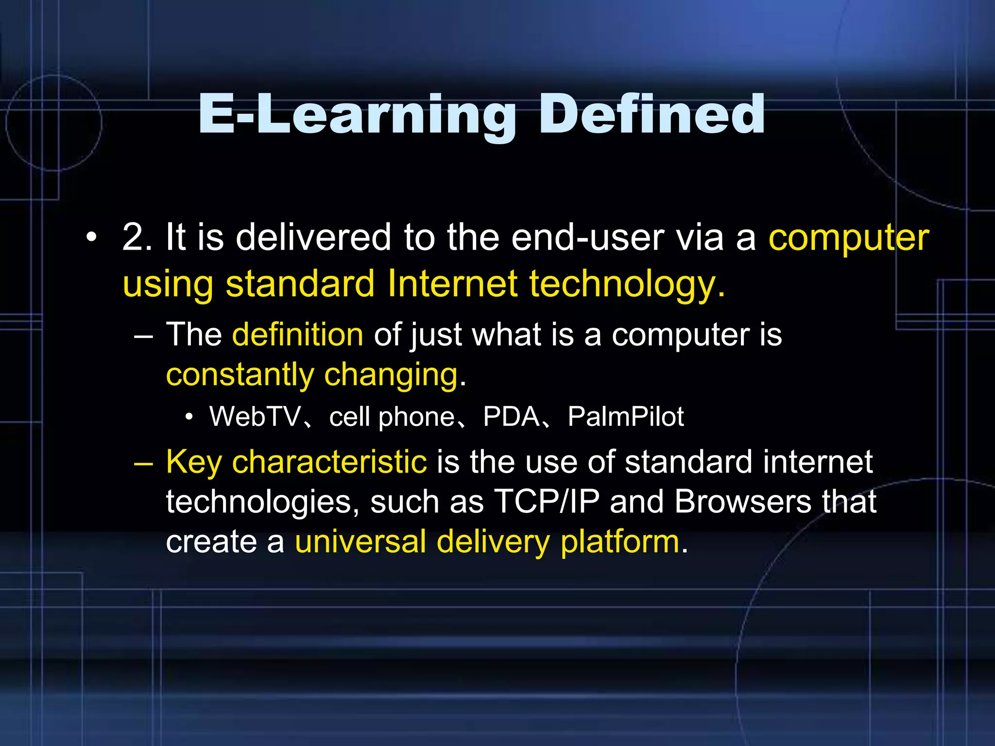 E-Learning Defined
• 2. It is delivered to the end-user via a computer
using standard Internet technology.
– The definition of just what is a computer is
constantly changing.
• WebTV、cell phone、PDA、PalmPilot
– Key characteristic is the use of standard internet
technologies, such as TCP/IP and Browsers that
create a universal delivery platform.
 