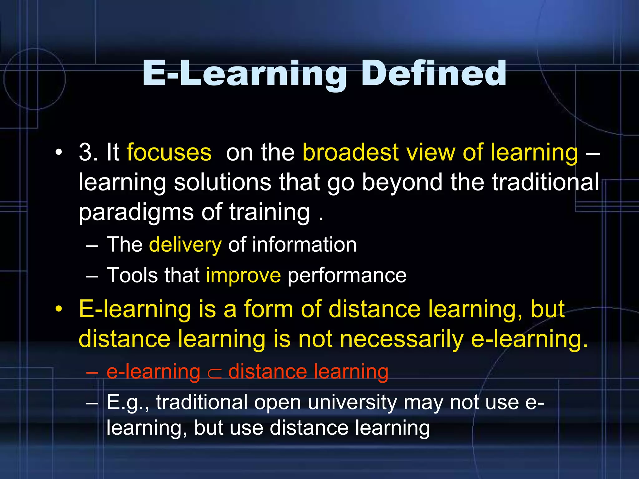 E-Learning Defined
• 3. It focuses on the broadest view of learning –
learning solutions that go beyond the traditional
paradigms of training .
– The delivery of information
– Tools that improve performance
• E-learning is a form of distance learning, but
distance learning is not necessarily e-learning.
– e-learning distance learning
– E.g., traditional open university may not use e-
learning, but use distance learning
 