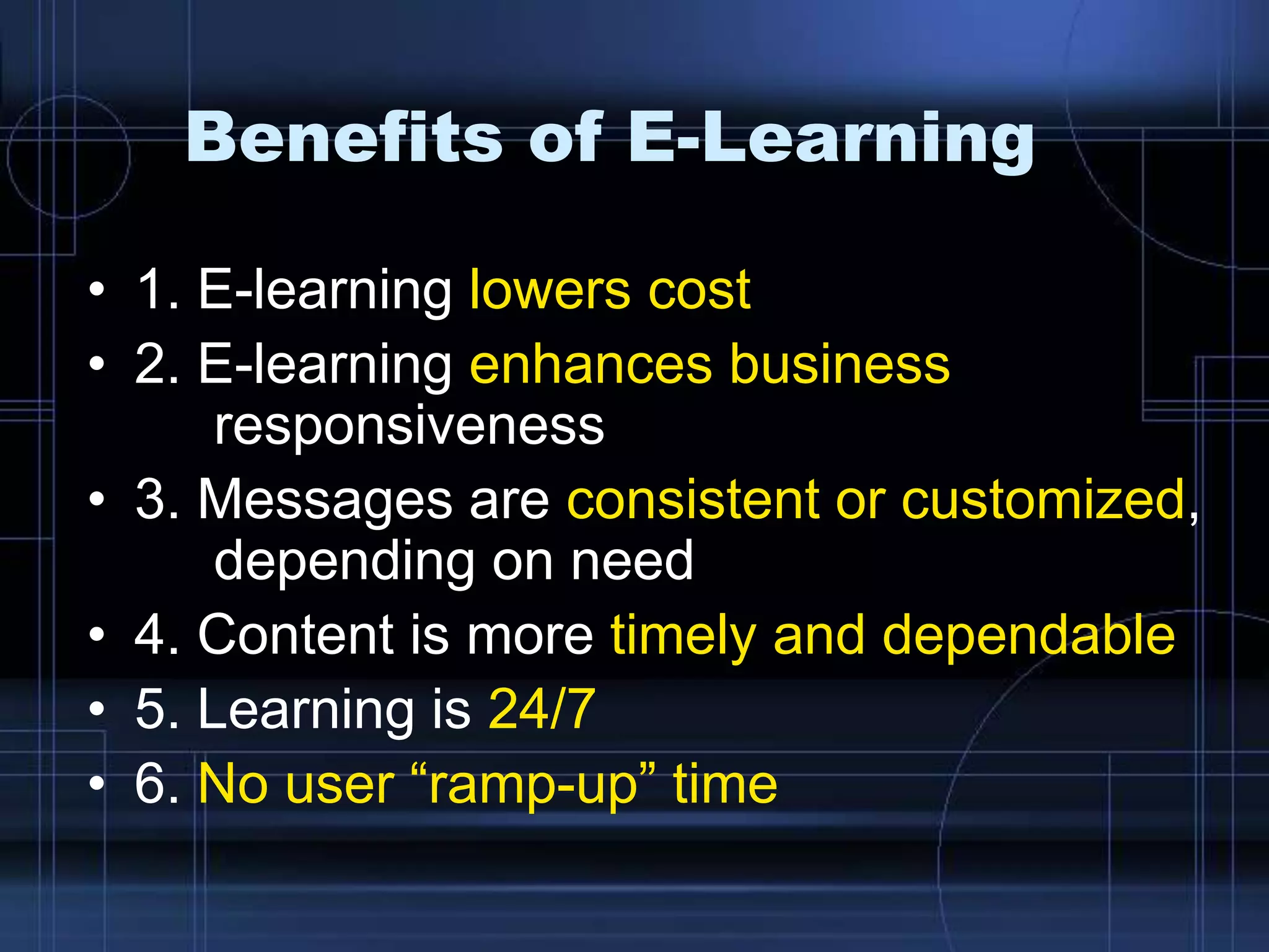 Benefits of E-Learning
• 1. E-learning lowers cost
• 2. E-learning enhances business
responsiveness
• 3. Messages are consistent or customized,
depending on need
• 4. Content is more timely and dependable
• 5. Learning is 24/7
• 6. No user “ramp-up” time
 