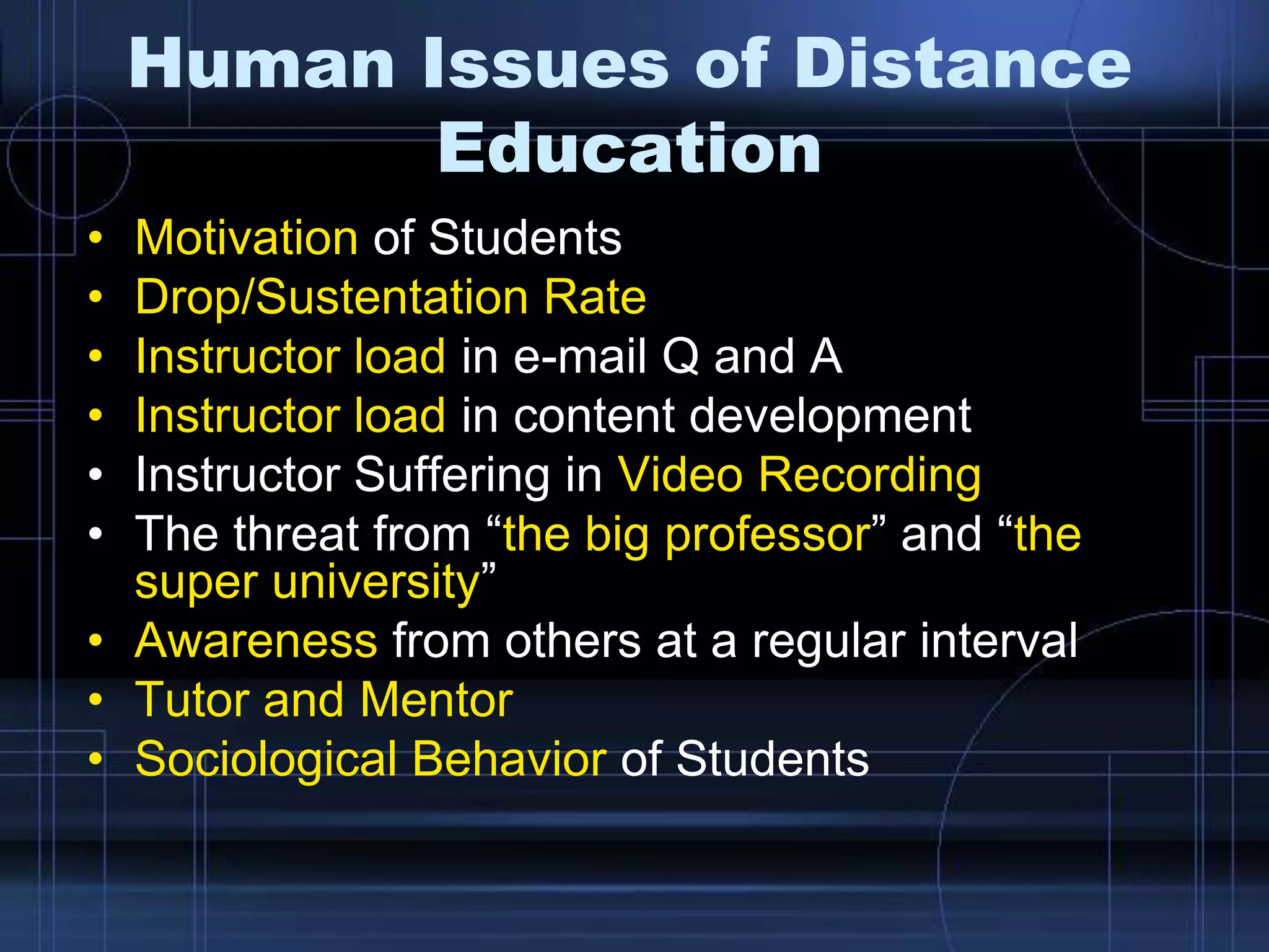 Human Issues of Distance
Education
• Motivation of Students
• Drop/Sustentation Rate
• Instructor load in e-mail Q and A
• Instructor load in content development
• Instructor Suffering in Video Recording
• The threat from “the big professor” and “the
super university”
• Awareness from others at a regular interval
• Tutor and Mentor
• Sociological Behavior of Students
 