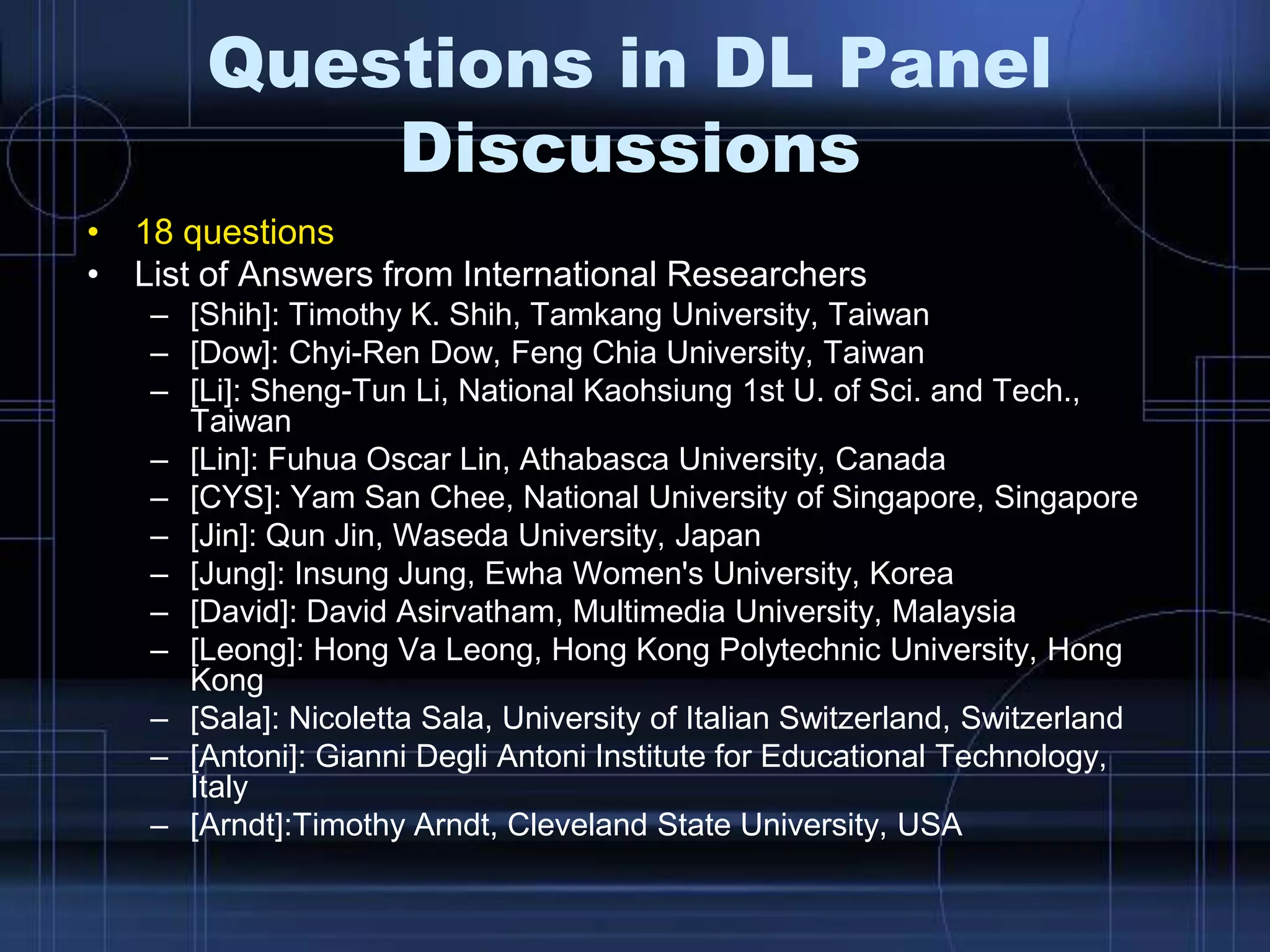 Questions in DL Panel
Discussions
• 18 questions
• List of Answers from International Researchers
– [Shih]: Timothy K. Shih, Tamkang University, Taiwan
– [Dow]: Chyi-Ren Dow, Feng Chia University, Taiwan
– [Li]: Sheng-Tun Li, National Kaohsiung 1st U. of Sci. and Tech.,
Taiwan
– [Lin]: Fuhua Oscar Lin, Athabasca University, Canada
– [CYS]: Yam San Chee, National University of Singapore, Singapore
– [Jin]: Qun Jin, Waseda University, Japan
– [Jung]: Insung Jung, Ewha Women's University, Korea
– [David]: David Asirvatham, Multimedia University, Malaysia
– [Leong]: Hong Va Leong, Hong Kong Polytechnic University, Hong
Kong
– [Sala]: Nicoletta Sala, University of Italian Switzerland, Switzerland
– [Antoni]: Gianni Degli Antoni Institute for Educational Technology,
Italy
– [Arndt]:Timothy Arndt, Cleveland State University, USA
 